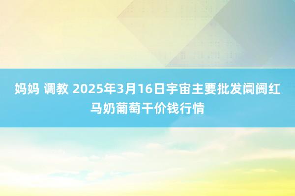 妈妈 调教 2025年3月16日宇宙主要批发阛阓红马奶葡萄干价钱行情
