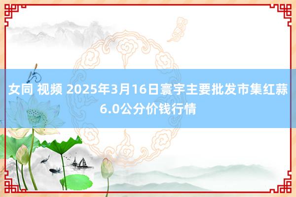 女同 视频 2025年3月16日寰宇主要批发市集红蒜6.0公分价钱行情