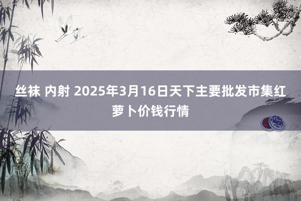 丝袜 内射 2025年3月16日天下主要批发市集红萝卜价钱行情