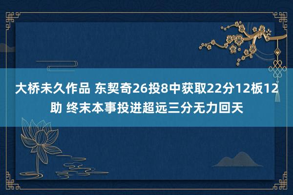 大桥未久作品 东契奇26投8中获取22分12板12助 终末本事投进超远三分无力回天