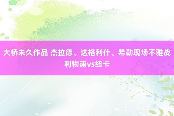 大桥未久作品 杰拉德、达格利什、希勒现场不雅战利物浦vs纽卡