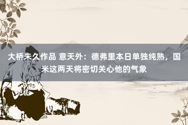 大桥未久作品 意天外：德弗里本日单独纯熟，国米这两天将密切关心他的气象