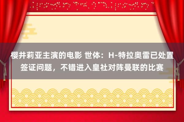 樱井莉亚主演的电影 世体：H-特拉奥雷已处置签证问题，不错进入皇社对阵曼联的比赛