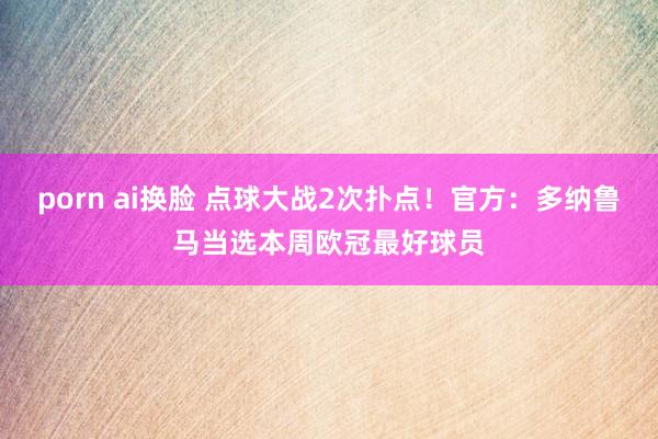 porn ai换脸 点球大战2次扑点！官方：多纳鲁马当选本周欧冠最好球员