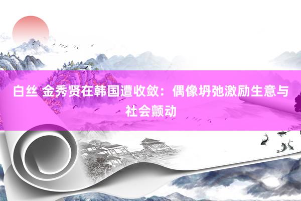 白丝 金秀贤在韩国遭收敛：偶像坍弛激励生意与社会颤动