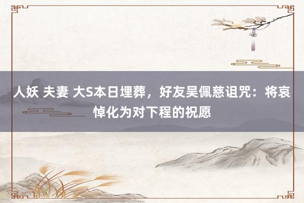 人妖 夫妻 大S本日埋葬，好友吴佩慈诅咒：将哀悼化为对下程的祝愿