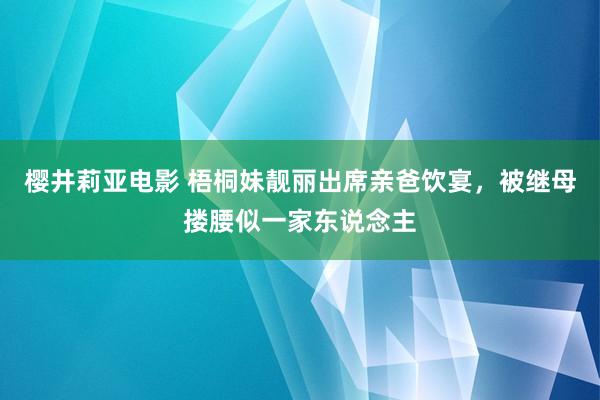 樱井莉亚电影 梧桐妹靓丽出席亲爸饮宴，被继母搂腰似一家东说念主