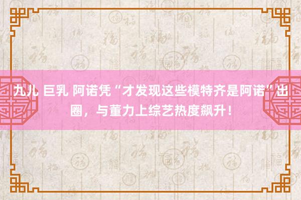 九儿 巨乳 阿诺凭“才发现这些模特齐是阿诺”出圈，与董力上综艺热度飙升！