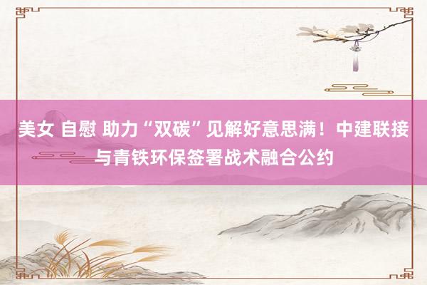 美女 自慰 助力“双碳”见解好意思满！中建联接与青铁环保签署战术融合公约