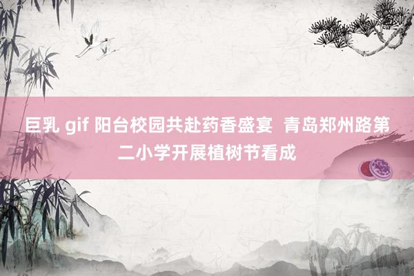 巨乳 gif 阳台校园共赴药香盛宴  青岛郑州路第二小学开展植树节看成