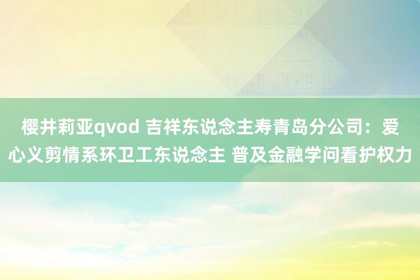 樱井莉亚qvod 吉祥东说念主寿青岛分公司：爱心义剪情系环卫工东说念主 普及金融学问看护权力