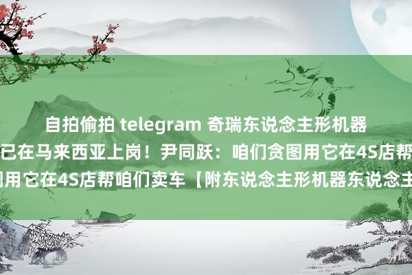 自拍偷拍 telegram 奇瑞东说念主形机器东说念主墨甲轰动登场，已在马来西亚上岗！尹同跃：咱们贪图用它在4S店帮咱们卖车【附东说念主形机器东说念主行业出息】