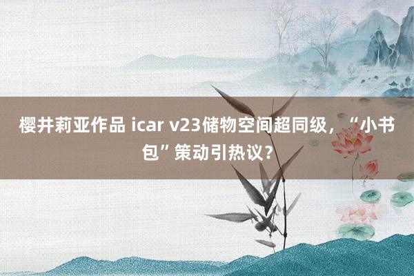 樱井莉亚作品 icar v23储物空间超同级，“小书包”策动引热议？