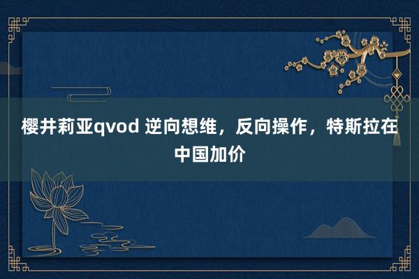 樱井莉亚qvod 逆向想维，反向操作，特斯拉在中国加价