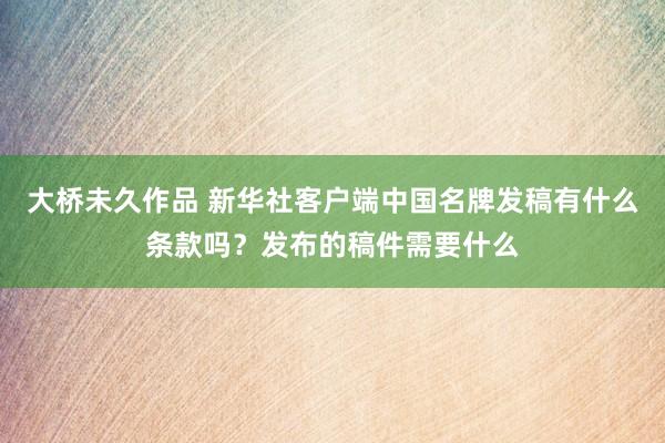 大桥未久作品 新华社客户端中国名牌发稿有什么条款吗？发布的稿件需要什么