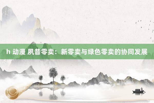 h 动漫 夙昔零卖：新零卖与绿色零卖的协同发展