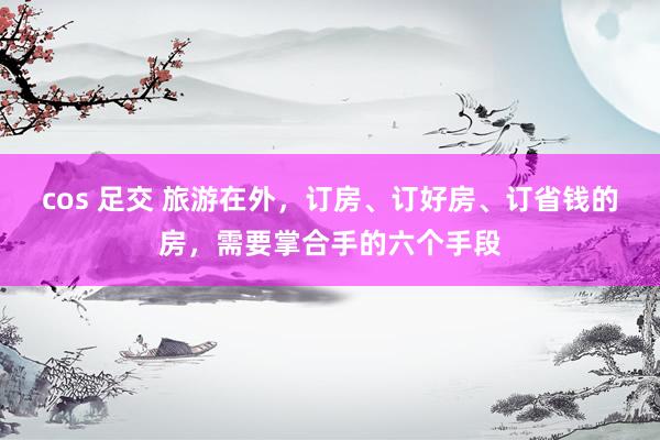 cos 足交 旅游在外，订房、订好房、订省钱的房，需要掌合手的六个手段