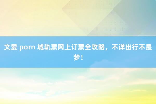 文爱 porn 城轨票网上订票全攻略，不详出行不是梦！