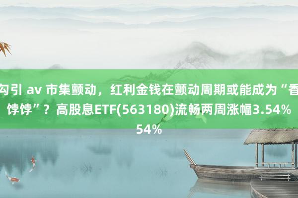 勾引 av 市集颤动，红利金钱在颤动周期或能成为“香饽饽”？高股息ETF(563180)流畅两周涨幅3.54%