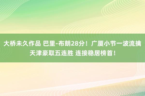 大桥未久作品 巴里-布朗28分！广厦小节一波流擒天津豪取五连胜 连接稳居榜首！