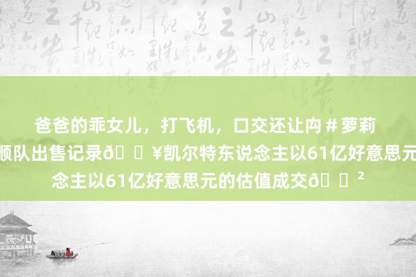 爸爸的乖女儿，打飞机，口交还让禸＃萝莉 创北好意思干事通顺队出售记录💥凯尔特东说念主以61亿好意思元的估值成交😲