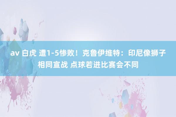 av 白虎 遭1-5惨败！克鲁伊维特：印尼像狮子相同宣战 点球若进比赛会不同