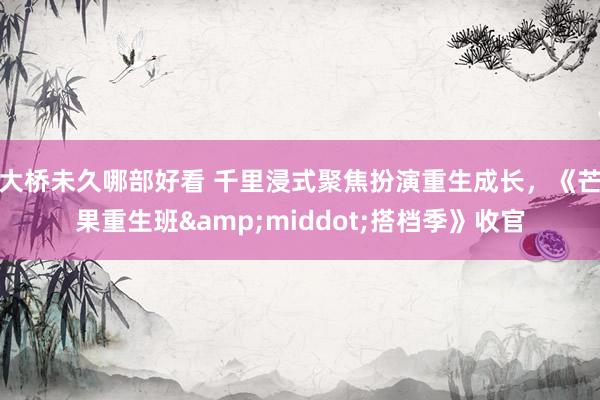 大桥未久哪部好看 千里浸式聚焦扮演重生成长，《芒果重生班&middot;搭档季》收官