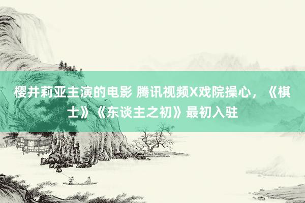 樱井莉亚主演的电影 腾讯视频X戏院操心，《棋士》《东谈主之初》最初入驻