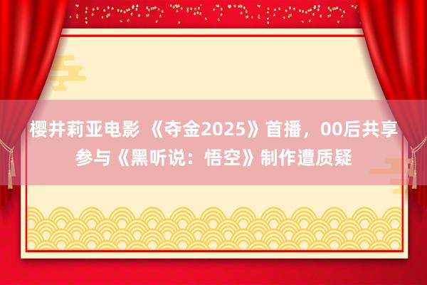 樱井莉亚电影 《夺金2025》首播，00后共享参与《黑听说：悟空》制作遭质疑