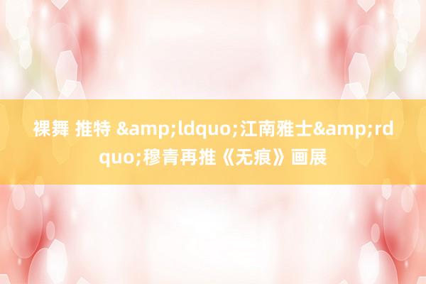 裸舞 推特 &ldquo;江南雅士&rdquo;穆青再推《无痕》画展