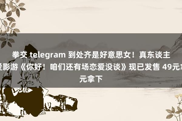 拳交 telegram 到处齐是好意思女！真东谈主恋爱影游《你好！咱们还有场恋爱没谈》现已发售 49元拿下