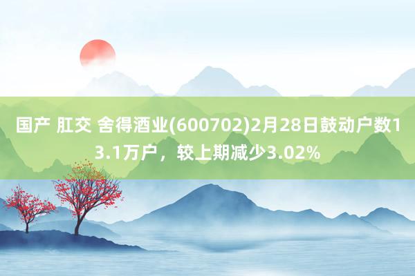 国产 肛交 舍得酒业(600702)2月28日鼓动户数13.1万户，较上期减少3.02%