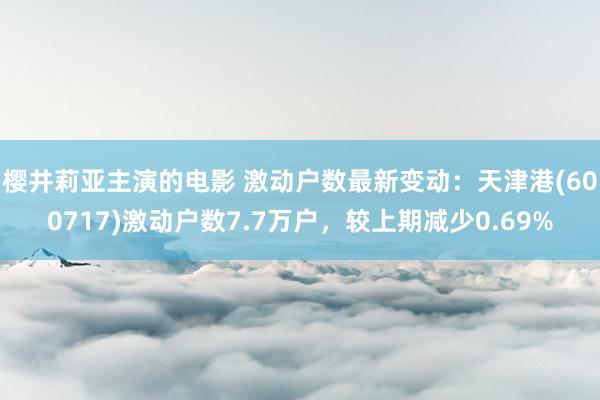 樱井莉亚主演的电影 激动户数最新变动：天津港(600717)激动户数7.7万户，较上期减少0.69%