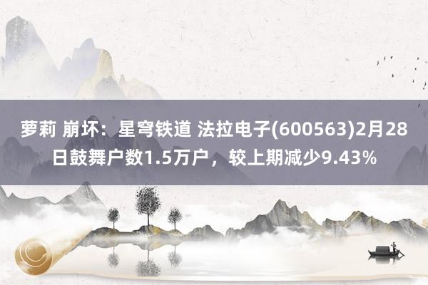 萝莉 崩坏：星穹铁道 法拉电子(600563)2月28日鼓舞户数1.5万户，较上期减少9.43%