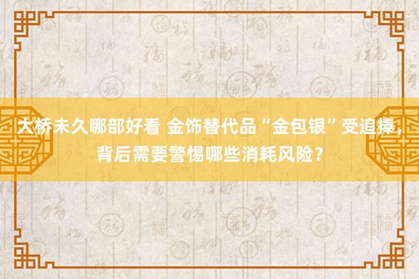 大桥未久哪部好看 金饰替代品“金包银”受追捧，背后需要警惕哪些消耗风险？