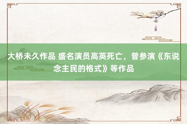 大桥未久作品 盛名演员高英死亡，曾参演《东说念主民的格式》等作品