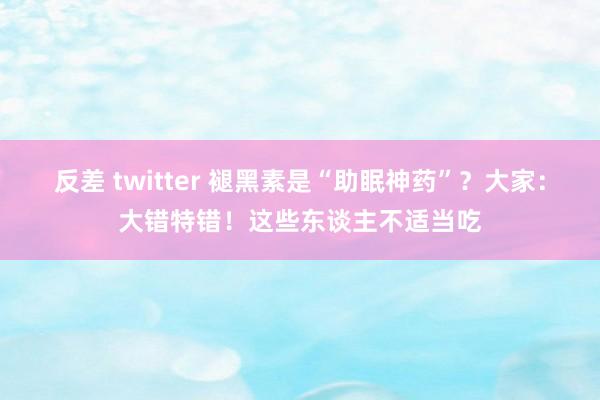 反差 twitter 褪黑素是“助眠神药”？大家：大错特错！这些东谈主不适当吃