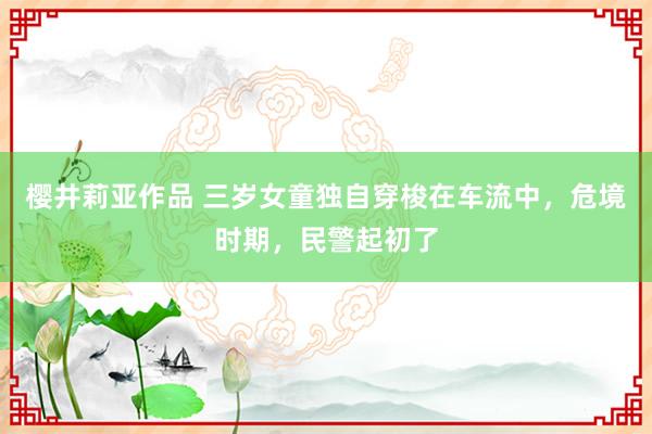 樱井莉亚作品 三岁女童独自穿梭在车流中，危境时期，民警起初了