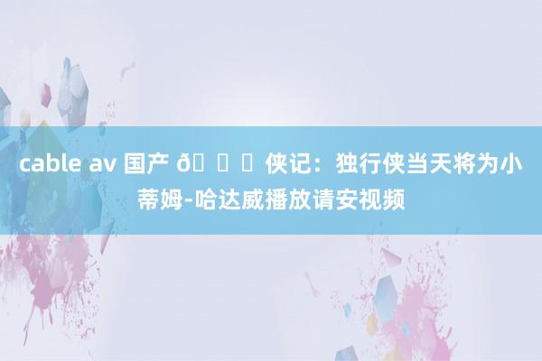 cable av 国产 🙌侠记：独行侠当天将为小蒂姆-哈达威播放请安视频