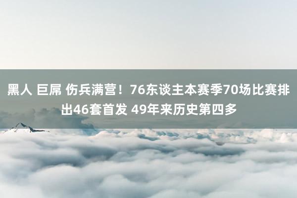 黑人 巨屌 伤兵满营！76东谈主本赛季70场比赛排出46套首发 49年来历史第四多
