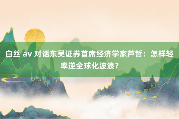 白丝 av 对话东吴证券首席经济学家芦哲：怎样轻率逆全球化波浪？