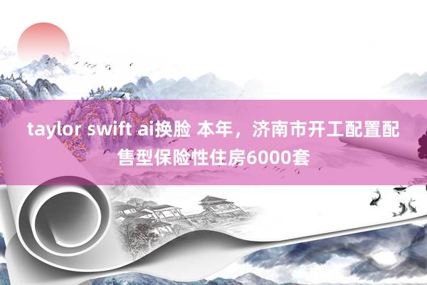 taylor swift ai换脸 本年，济南市开工配置配售型保险性住房6000套