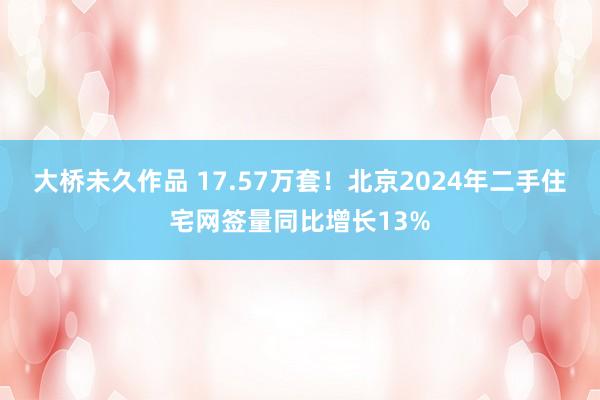 大桥未久作品 17.57万套！北京2024年二手住宅网签量同比增长13%