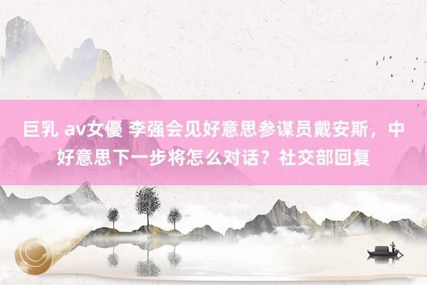 巨乳 av女優 李强会见好意思参谋员戴安斯，中好意思下一步将怎么对话？社交部回复