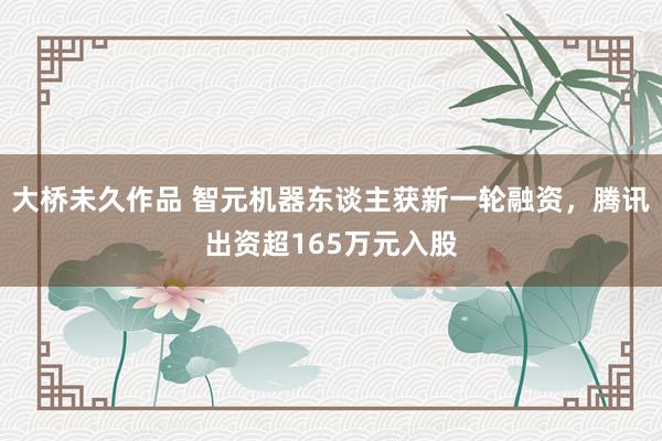 大桥未久作品 智元机器东谈主获新一轮融资，腾讯出资超165万元入股