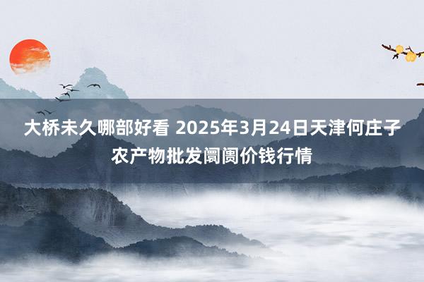 大桥未久哪部好看 2025年3月24日天津何庄子农产物批发阛阓价钱行情