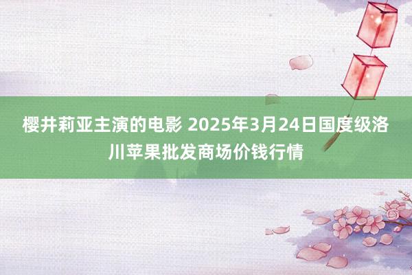 樱井莉亚主演的电影 2025年3月24日国度级洛川苹果批发商场价钱行情