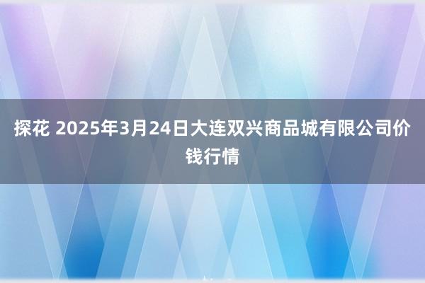 探花 2025年3月24日大连双兴商品城有限公司价钱行情