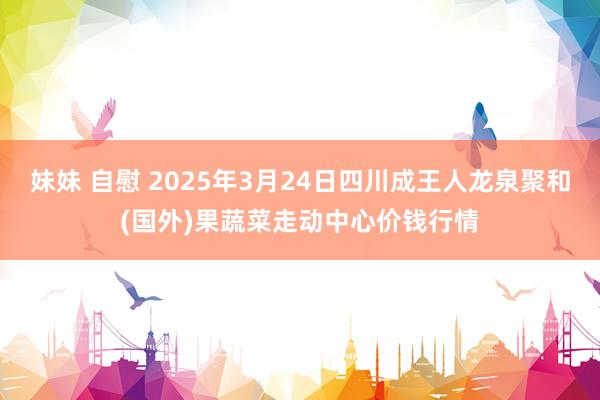妹妹 自慰 2025年3月24日四川成王人龙泉聚和(国外)果蔬菜走动中心价钱行情