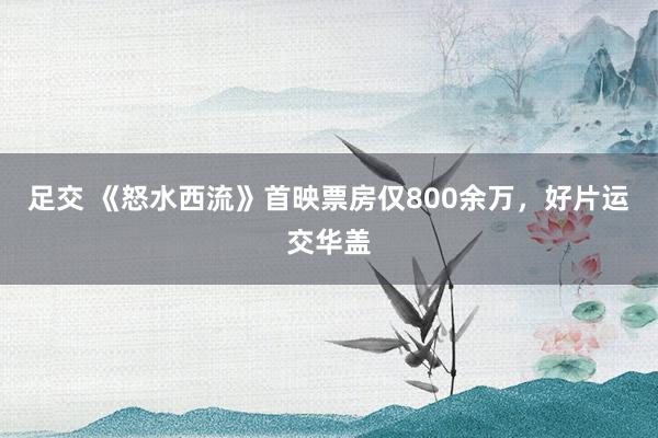 足交 《怒水西流》首映票房仅800余万，好片运交华盖